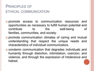 PRINCIPLES OF
ETHICAL COMMUNICATION

 promote access to communication resources and
  opportunities as necessary to fulfill human potential and
  contribute         to       the        well-being       of
  families, communities, and society.
 promote communication climates of caring and mutual
  understanding that respect the unique needs and
  characteristics of individual communicators.
 condemn communication that degrades individuals and
  humanity through distortion, intimidation, coercion, and
  violence, and through the expression of intolerance and
  hatred.
 