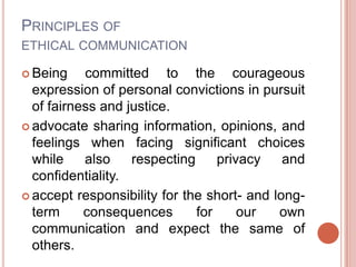 PRINCIPLES OF
ETHICAL COMMUNICATION

 Being    committed to the courageous
  expression of personal convictions in pursuit
  of fairness and justice.
 advocate sharing information, opinions, and
  feelings when facing significant choices
  while    also    respecting     privacy    and
  confidentiality.
 accept responsibility for the short- and long-
  term     consequences       for     our   own
  communication and expect the same of
  others.
 