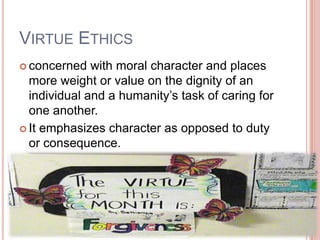 VIRTUE ETHICS
 concerned   with moral character and places
  more weight or value on the dignity of an
  individual and a humanity’s task of caring for
  one another.
 It emphasizes character as opposed to duty
  or consequence.
 