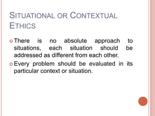 SITUATIONAL OR CONTEXTUAL
ETHICS
 There    is no absolute approach to
  situations, each situation should be
  addressed as different from each other.
 Every problem should be evaluated in its
  particular context or situation.
 