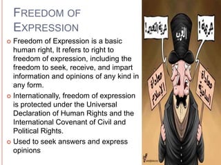 FREEDOM OF
    EXPRESSION
 Freedom of Expression is a basic
  human right, It refers to right to
  freedom of expression, including the
  freedom to seek, receive, and impart
  information and opinions of any kind in
  any form.
 Internationally, freedom of expression
  is protected under the Universal
  Declaration of Human Rights and the
  International Covenant of Civil and
  Political Rights.
 Used to seek answers and express
  opinions
 