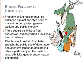 ETHICAL FREEDOM OF
    EXPRESSION
 Freedom of Expression must be
  balanced against society’s need to
  maintain order, protect general
  welfare and public morality
 There should be limits to free
  expression, but only when it involves
  harm to others
 People should refrain from hate
  speech, the public use of derogatory
  and offensive language denigrating
  others, particularly on the basis of
  race, ethnicity, gender and/or sexual
  orientation.
 