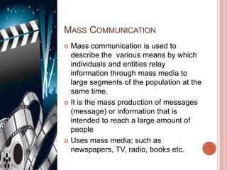 MASS COMMUNICATION
 Mass communication is used to
  describe the various means by which
  individuals and entities relay
  information through mass media to
  large segments of the population at the
  same time.
 It is the mass production of messages
  (message) or information that is
  intended to reach a large amount of
  people
 Uses mass media; such as
  newspapers, TV, radio, books etc.
 
