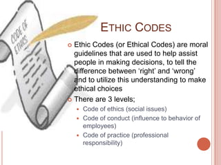 ETHIC CODES
 Ethic Codes (or Ethical Codes) are moral
  guidelines that are used to help assist
  people in making decisions, to tell the
  difference between ‘right’ and ‘wrong’
  and to utilize this understanding to make
  ethical choices
 There are 3 levels;
     Code of ethics (social issues)
     Code of conduct (influence to behavior of
      employees)
     Code of practice (professional
      responsibility)
 