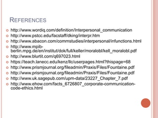 REFERENCES
   http://www.wordiq.com/definition/Interpersonal_communication
   http://www.pstcc.edu/facstaff/dking/interpr.htm
   http://www.abacon.com/commstudies/interpersonal/infunctions.html
   http://www.mpib-
    berlin.mpg.de/en/institut/dok/full/keller/moralobl/kell_moralobl.pdf
   http://www.blurtit.com/q697023.html
   https://teach.lanecc.edu/kenz/llc/userpages.html?thispage=68
   http://www.prismjournal.org/fileadmin/Praxis/Files/Fountaine.pdf
   http://www.prismjournal.org/fileadmin/Praxis/Files/Fountaine.pdf
   http://www.uk.sagepub.com/upm-data/23227_Chapter_7.pdf
   http://www.ehow.com/facts_6726807_corporate-communication-
    code-ethics.html
 