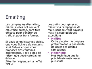Emailing
Les campagnes d’emailing,
même si elles ont souvent
mauvaise presse, sont très
efficace pour générer du
trafic et pour transformer.
Si vous connaissez vos cibles,
que vous fichiers de contacts
sont fiables et que vous
proposez des contenus
intéressants, il n’y a pas de
raison que votre campagne
échoue.
Attention cependant à l’effet
SPAM.

Les outils pour gérer au
mieux vos campagnes de
mails sont souvent payants
mais il existe quelques
exceptions :
 Mailjet
Cette plateforme propose
gratuitement la possibilité
de gérer des petites
campagnes
 Mailchimp
Plus technique que la
précédente mais assez
puissante

 