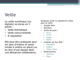 Veille
La veille numérique (ou
digitale) se divise en 3
points :
 Veille thématique
 Veille concurrentielle
 E-reputation

Quelques outils ou plateforme utiles
pour la veille :
 Google Alert
 Netvibes
 Outils de push :

Elle peut être pratiquée pour
soi (peu d’enjeux et assez
simple à mettre en place) ou
au sein d’une équipe dans
une démarche collaborative.








Création de flux RSS :






dlvr.it
IFTTT
Zapier
Buffer
Page2RSS
Dapper
Yahoo! Pipes

Bookmarking



Delicious
Diigo

 
