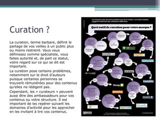 Curation ?
La curation, terme barbare, définit le
partage de vos veilles à un public plus
ou moins restreint. Vous vous
définissez comme spécialiste, vous
faites autorité et, de part ce statut,
votre regard sur ce qui se dit est
important.
La curation pose certains problèmes,
notamment sur le droit d’auteurs
puisque certaines personnes se
trouvent rémunérées pour des contenus
qu’elles ne rédigent pas.
Cependant, les « curateurs » peuvent
aussi être des ambassadeurs pour vos
contenus ou votre structure. Il est
important de les repérer suivant les
domaines d’activité pour les approcher
en les invitant à lire vos contenus.

 