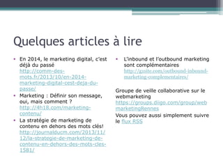 Quelques articles à lire
 En 2014, le marketing digital, c’est
déjà du passé
http://comm-desmots.fr/2013/10/en-2014marketing-digital-cest-deja-dupasse/
 Marketing : Définir son message,
oui, mais comment ?
http://4h18.com/marketingcontenu/
 La stratégie de marketing de
contenu en dehors des mots clés!
http://journalducm.com/2013/11/
12/la-strategie-de-marketing-decontenu-en-dehors-des-mots-cles1581/



L’inbound et l’outbound marketing
sont complémentaires
http://g1site.com/outbound-inboundmarketing-complementaires/

Groupe de veille collaborative sur le
webmarketing
https://groups.diigo.com/group/web
marketingRennes
Vous pouvez aussi simplement suivre
le flux RSS

 