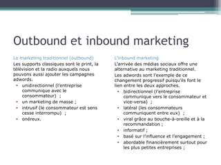 Outbound et inbound marketing
Le marketing traditionnel (outbound)
Les supports classiques sont le print, la
télévision et la radio auxquels nous
pouvons aussi ajouter les campagnes
adwords.
 unidirectionnel (l’entreprise
communique avec le
consommateur) ;
 un marketing de masse ;
 intrusif (le consommateur est sens
cesse interrompu) ;
 onéreux.

L’inbound marketing
L’arrivée des médias sociaux offre une
alternative au marketing traditionnel.
Les adwords sont l’exemple de ce
changement progressif puisqu’ils font le
lien entre les deux approches.
 bidirectionnel (l’entreprise
communique vers le consommateur et
vice-versa) ;
 latéral (les consommateurs
communiquent entre eux) ;
 viral grâce au bouche-à-oreille et à la
recommandation ;
 informatif ;
 basé sur l’influence et l’engagement ;
 abordable financièrement surtout pour
les plus petites entreprises ;

 