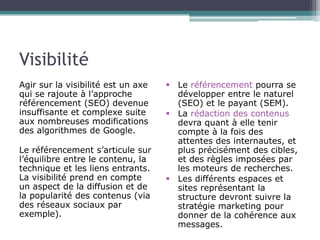 Visibilité
Agir sur la visibilité est un axe
qui se rajoute à l’approche
référencement (SEO) devenue
insuffisante et complexe suite
aux nombreuses modifications
des algorithmes de Google.

Le référencement s’articule sur
l’équilibre entre le contenu, la
technique et les liens entrants.
La visibilité prend en compte
un aspect de la diffusion et de
la popularité des contenus (via
des réseaux sociaux par
exemple).

 Le référencement pourra se
développer entre le naturel
(SEO) et le payant (SEM).
 La rédaction des contenus
devra quant à elle tenir
compte à la fois des
attentes des internautes, et
plus précisément des cibles,
et des règles imposées par
les moteurs de recherches.
 Les différents espaces et
sites représentant la
structure devront suivre la
stratégie marketing pour
donner de la cohérence aux
messages.

 