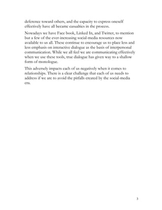 deference toward others, and the capacity to express oneself
effectively have all became casualties in the process.
Nowadays we have Face book, Linked In, and Twitter, to mention
but a few of the ever-increasing social-media resources now
available to us all. These continue to encourage us to place less and
less emphasis on interactive dialogue as the basis of interpersonal
communication. While we all feel we are communicating effectively
when we use these tools, true dialogue has given way to a shallow
form of monologue.
This adversely impacts each of us negatively when it comes to
relationships. There is a clear challenge that each of us needs to
address if we are to avoid the pitfalls created by the social-media
era.




                                                                        3
 