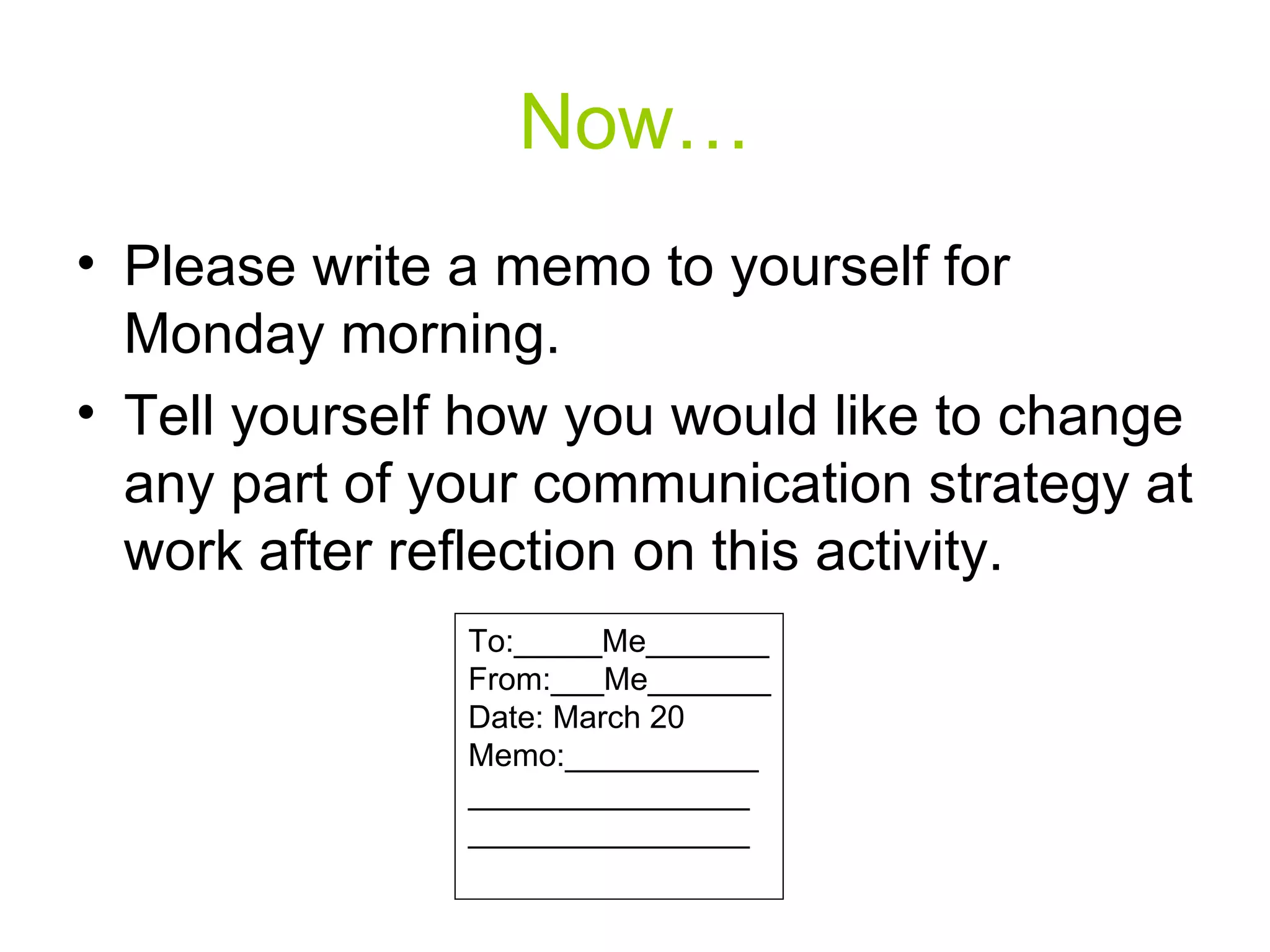 Now… Please write a memo to yourself for Monday morning. Tell yourself how you would like to change any part of your communication strategy at work after reflection on this activity. To:_____Me_______ From:___Me_______ Date: March 20 Memo:___________ ________________ ________________