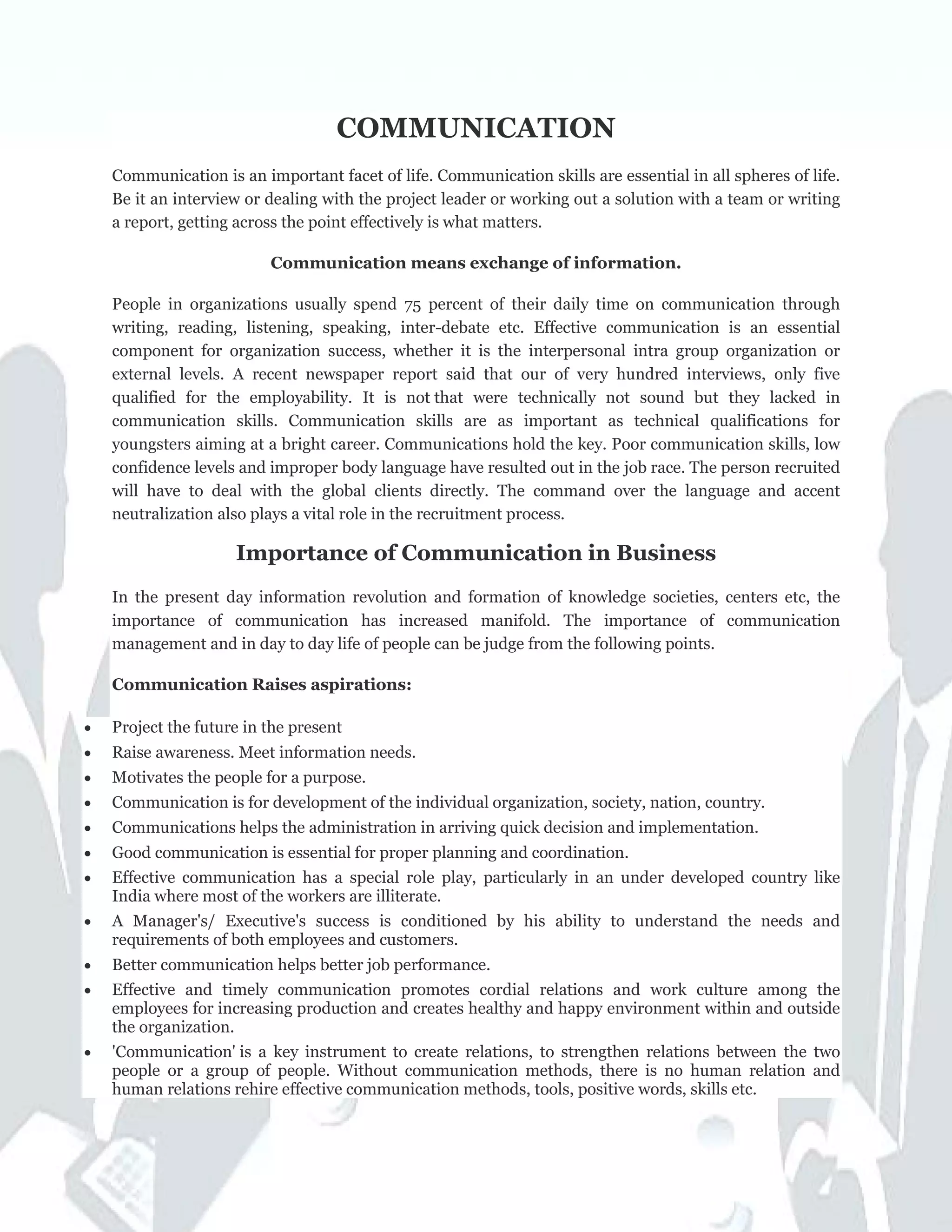 COMMUNICATION
Communication is an important facet of life. Communication skills are essential in all spheres of life.
Be it an interview or dealing with the project leader or working out a solution with a team or writing
a report, getting across the point effectively is what matters.
Communication means exchange of information.
People in organizations usually spend 75 percent of their daily time on communication through
writing, reading, listening, speaking, inter-debate etc. Effective communication is an essential
component for organization success, whether it is the interpersonal intra group organization or
external levels. A recent newspaper report said that our of very hundred interviews, only five
qualified for the employability. It is not that were technically not sound but they lacked in
communication skills. Communication skills are as important as technical qualifications for
youngsters aiming at a bright career. Communications hold the key. Poor communication skills, low
confidence levels and improper body language have resulted out in the job race. The person recruited
will have to deal with the global clients directly. The command over the language and accent
neutralization also plays a vital role in the recruitment process.
Importance of Communication in Business
In the present day information revolution and formation of knowledge societies, centers etc, the
importance of communication has increased manifold. The importance of communication
management and in day to day life of people can be judge from the following points.
Communication Raises aspirations:
• Project the future in the present
• Raise awareness. Meet information needs.
• Motivates the people for a purpose.
• Communication is for development of the individual organization, society, nation, country.
• Communications helps the administration in arriving quick decision and implementation.
• Good communication is essential for proper planning and coordination.
• Effective communication has a special role play, particularly in an under developed country like
India where most of the workers are illiterate.
• A Manager's/ Executive's success is conditioned by his ability to understand the needs and
requirements of both employees and customers.
• Better communication helps better job performance.
• Effective and timely communication promotes cordial relations and work culture among the
employees for increasing production and creates healthy and happy environment within and outside
the organization.
• 'Communication' is a key instrument to create relations, to strengthen relations between the two
people or a group of people. Without communication methods, there is no human relation and
human relations rehire effective communication methods, tools, positive words, skills etc.
 