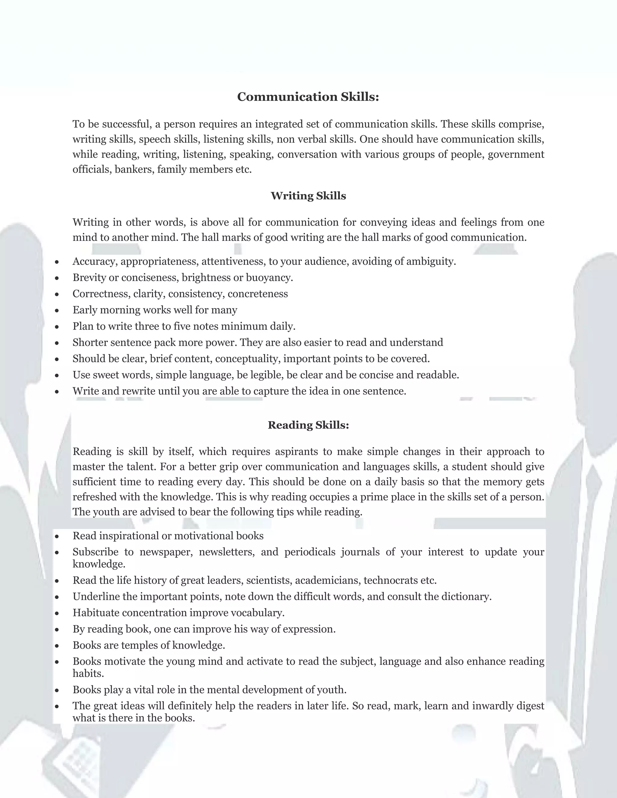Communication Skills:
To be successful, a person requires an integrated set of communication skills. These skills comprise,
writing skills, speech skills, listening skills, non verbal skills. One should have communication skills,
while reading, writing, listening, speaking, conversation with various groups of people, government
officials, bankers, family members etc.
Writing Skills
Writing in other words, is above all for communication for conveying ideas and feelings from one
mind to another mind. The hall marks of good writing are the hall marks of good communication.
• Accuracy, appropriateness, attentiveness, to your audience, avoiding of ambiguity.
• Brevity or conciseness, brightness or buoyancy.
• Correctness, clarity, consistency, concreteness
• Early morning works well for many
• Plan to write three to five notes minimum daily.
• Shorter sentence pack more power. They are also easier to read and understand
• Should be clear, brief content, conceptuality, important points to be covered.
• Use sweet words, simple language, be legible, be clear and be concise and readable.
• Write and rewrite until you are able to capture the idea in one sentence.
Reading Skills:
Reading is skill by itself, which requires aspirants to make simple changes in their approach to
master the talent. For a better grip over communication and languages skills, a student should give
sufficient time to reading every day. This should be done on a daily basis so that the memory gets
refreshed with the knowledge. This is why reading occupies a prime place in the skills set of a person.
The youth are advised to bear the following tips while reading.
• Read inspirational or motivational books
• Subscribe to newspaper, newsletters, and periodicals journals of your interest to update your
knowledge.
• Read the life history of great leaders, scientists, academicians, technocrats etc.
• Underline the important points, note down the difficult words, and consult the dictionary.
• Habituate concentration improve vocabulary.
• By reading book, one can improve his way of expression.
• Books are temples of knowledge.
• Books motivate the young mind and activate to read the subject, language and also enhance reading
habits.
• Books play a vital role in the mental development of youth.
• The great ideas will definitely help the readers in later life. So read, mark, learn and inwardly digest
what is there in the books.
 
