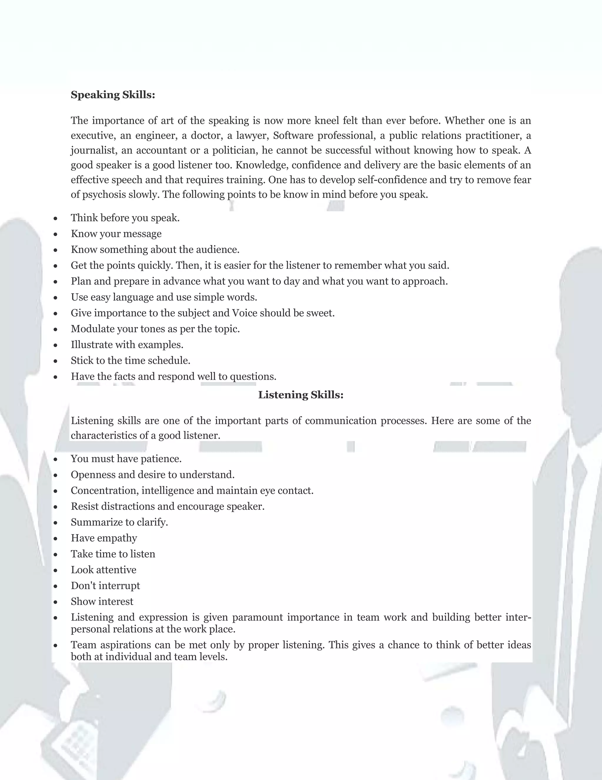 Speaking Skills:
The importance of art of the speaking is now more kneel felt than ever before. Whether one is an
executive, an engineer, a doctor, a lawyer, Software professional, a public relations practitioner, a
journalist, an accountant or a politician, he cannot be successful without knowing how to speak. A
good speaker is a good listener too. Knowledge, confidence and delivery are the basic elements of an
effective speech and that requires training. One has to develop self-confidence and try to remove fear
of psychosis slowly. The following points to be know in mind before you speak.
• Think before you speak.
• Know your message
• Know something about the audience.
• Get the points quickly. Then, it is easier for the listener to remember what you said.
• Plan and prepare in advance what you want to day and what you want to approach.
• Use easy language and use simple words.
• Give importance to the subject and Voice should be sweet.
• Modulate your tones as per the topic.
• Illustrate with examples.
• Stick to the time schedule.
• Have the facts and respond well to questions.
Listening Skills:
Listening skills are one of the important parts of communication processes. Here are some of the
characteristics of a good listener.
• You must have patience.
• Openness and desire to understand.
• Concentration, intelligence and maintain eye contact.
• Resist distractions and encourage speaker.
• Summarize to clarify.
• Have empathy
• Take time to listen
• Look attentive
• Don't interrupt
• Show interest
• Listening and expression is given paramount importance in team work and building better inter-
personal relations at the work place.
• Team aspirations can be met only by proper listening. This gives a chance to think of better ideas
both at individual and team levels.
 