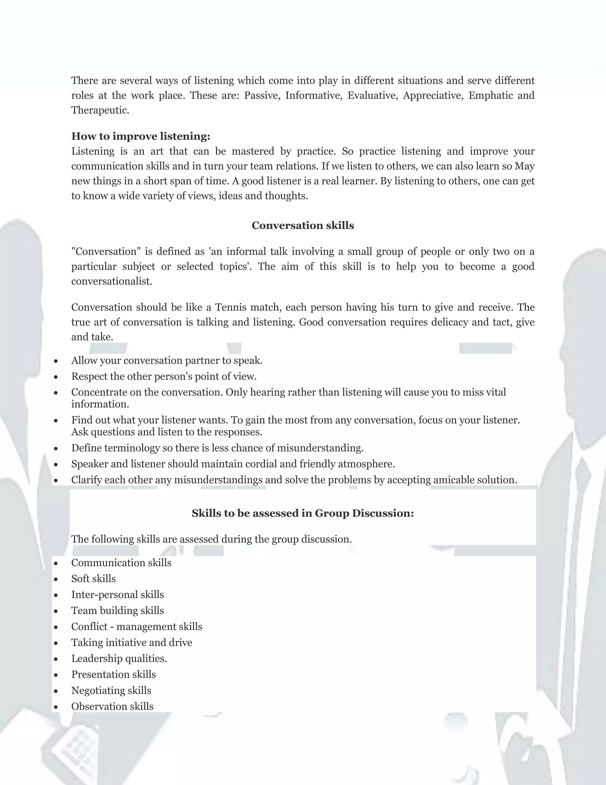 There are several ways of listening which come into play in different situations and serve different
roles at the work place. These are: Passive, Informative, Evaluative, Appreciative, Emphatic and
Therapeutic.
How to improve listening:
Listening is an art that can be mastered by practice. So practice listening and improve your
communication skills and in turn your team relations. If we listen to others, we can also learn so May
new things in a short span of time. A good listener is a real learner. By listening to others, one can get
to know a wide variety of views, ideas and thoughts.
Conversation skills
"Conversation" is defined as 'an informal talk involving a small group of people or only two on a
particular subject or selected topics'. The aim of this skill is to help you to become a good
conversationalist.
Conversation should be like a Tennis match, each person having his turn to give and receive. The
true art of conversation is talking and listening. Good conversation requires delicacy and tact, give
and take.
• Allow your conversation partner to speak.
• Respect the other person's point of view.
• Concentrate on the conversation. Only hearing rather than listening will cause you to miss vital
information.
• Find out what your listener wants. To gain the most from any conversation, focus on your listener.
Ask questions and listen to the responses.
• Define terminology so there is less chance of misunderstanding.
• Speaker and listener should maintain cordial and friendly atmosphere.
• Clarify each other any misunderstandings and solve the problems by accepting amicable solution.
Skills to be assessed in Group Discussion:
The following skills are assessed during the group discussion.
• Communication skills
• Soft skills
• Inter-personal skills
• Team building skills
• Conflict - management skills
• Taking initiative and drive
• Leadership qualities.
• Presentation skills
• Negotiating skills
• Observation skills
 