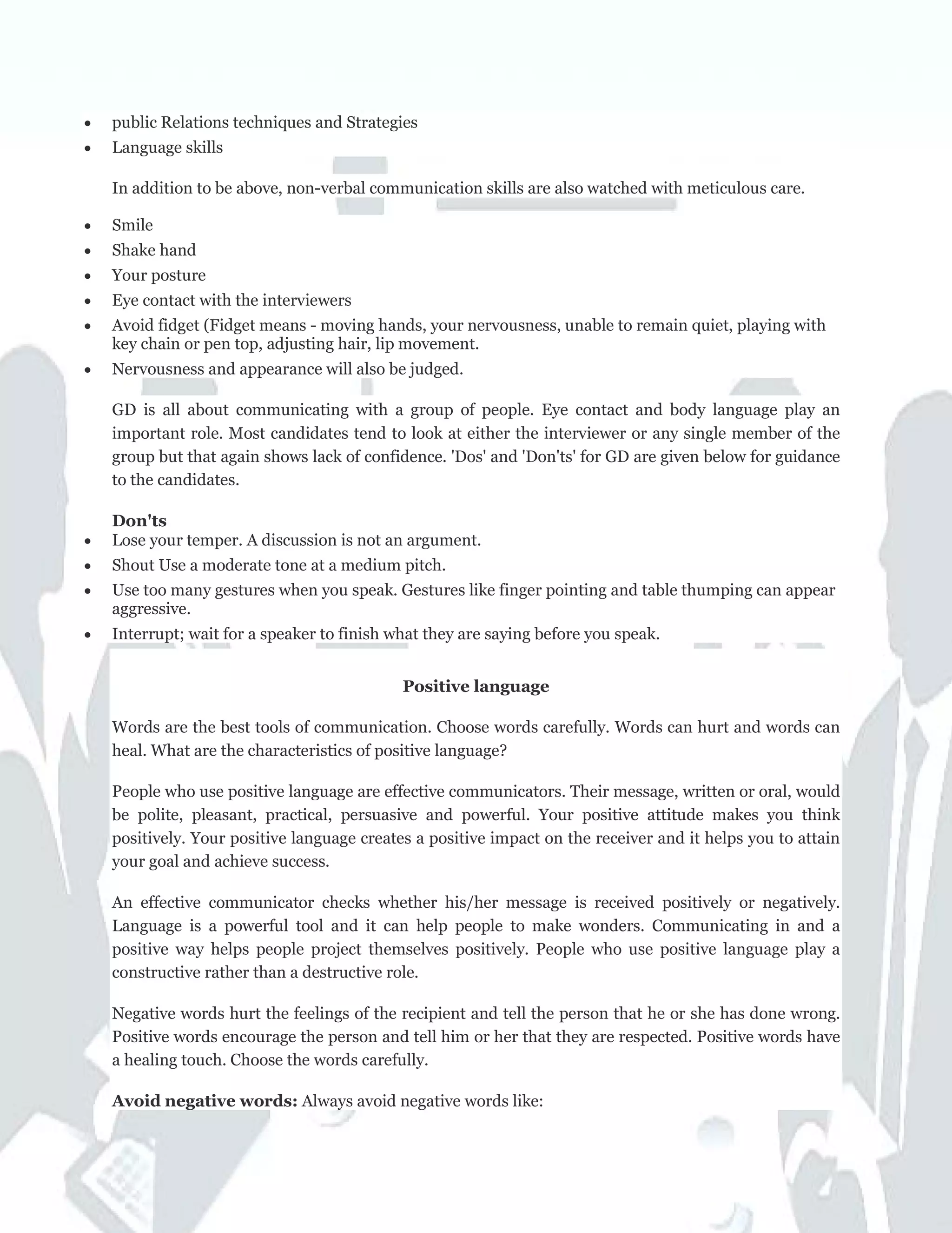 • public Relations techniques and Strategies
• Language skills
In addition to be above, non-verbal communication skills are also watched with meticulous care.
• Smile
• Shake hand
• Your posture
• Eye contact with the interviewers
• Avoid fidget (Fidget means - moving hands, your nervousness, unable to remain quiet, playing with
key chain or pen top, adjusting hair, lip movement.
• Nervousness and appearance will also be judged.
GD is all about communicating with a group of people. Eye contact and body language play an
important role. Most candidates tend to look at either the interviewer or any single member of the
group but that again shows lack of confidence. 'Dos' and 'Don'ts' for GD are given below for guidance
to the candidates.
Don'ts
• Lose your temper. A discussion is not an argument.
• Shout Use a moderate tone at a medium pitch.
• Use too many gestures when you speak. Gestures like finger pointing and table thumping can appear
aggressive.
• Interrupt; wait for a speaker to finish what they are saying before you speak.
Positive language
Words are the best tools of communication. Choose words carefully. Words can hurt and words can
heal. What are the characteristics of positive language?
People who use positive language are effective communicators. Their message, written or oral, would
be polite, pleasant, practical, persuasive and powerful. Your positive attitude makes you think
positively. Your positive language creates a positive impact on the receiver and it helps you to attain
your goal and achieve success.
An effective communicator checks whether his/her message is received positively or negatively.
Language is a powerful tool and it can help people to make wonders. Communicating in and a
positive way helps people project themselves positively. People who use positive language play a
constructive rather than a destructive role.
Negative words hurt the feelings of the recipient and tell the person that he or she has done wrong.
Positive words encourage the person and tell him or her that they are respected. Positive words have
a healing touch. Choose the words carefully.
Avoid negative words: Always avoid negative words like:
 