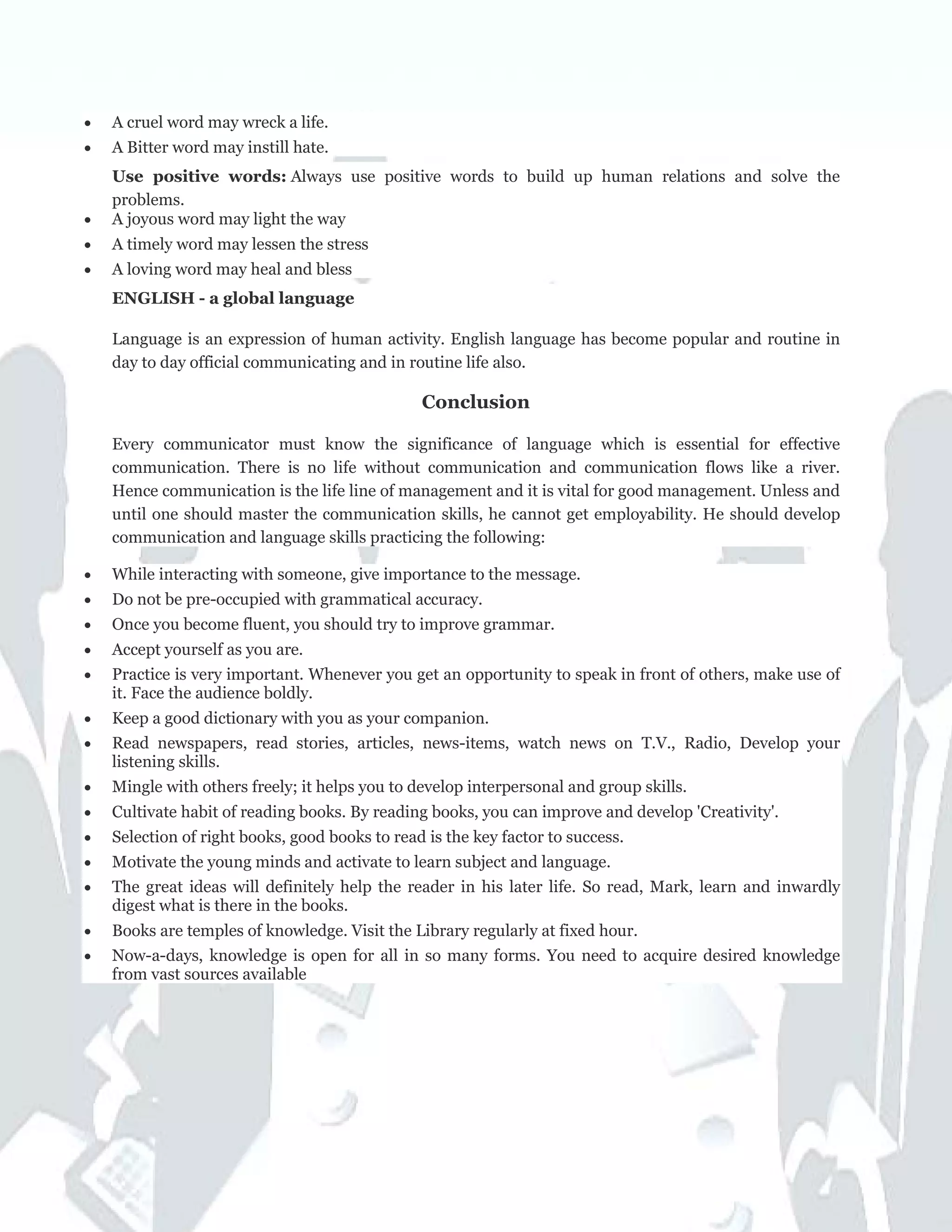 • A cruel word may wreck a life.
• A Bitter word may instill hate.
Use positive words: Always use positive words to build up human relations and solve the
problems.
• A joyous word may light the way
• A timely word may lessen the stress
• A loving word may heal and bless
ENGLISH - a global language
Language is an expression of human activity. English language has become popular and routine in
day to day official communicating and in routine life also.
Conclusion
Every communicator must know the significance of language which is essential for effective
communication. There is no life without communication and communication flows like a river.
Hence communication is the life line of management and it is vital for good management. Unless and
until one should master the communication skills, he cannot get employability. He should develop
communication and language skills practicing the following:
• While interacting with someone, give importance to the message.
• Do not be pre-occupied with grammatical accuracy.
• Once you become fluent, you should try to improve grammar.
• Accept yourself as you are.
• Practice is very important. Whenever you get an opportunity to speak in front of others, make use of
it. Face the audience boldly.
• Keep a good dictionary with you as your companion.
• Read newspapers, read stories, articles, news-items, watch news on T.V., Radio, Develop your
listening skills.
• Mingle with others freely; it helps you to develop interpersonal and group skills.
• Cultivate habit of reading books. By reading books, you can improve and develop 'Creativity'.
• Selection of right books, good books to read is the key factor to success.
• Motivate the young minds and activate to learn subject and language.
• The great ideas will definitely help the reader in his later life. So read, Mark, learn and inwardly
digest what is there in the books.
• Books are temples of knowledge. Visit the Library regularly at fixed hour.
• Now-a-days, knowledge is open for all in so many forms. You need to acquire desired knowledge
from vast sources available
 