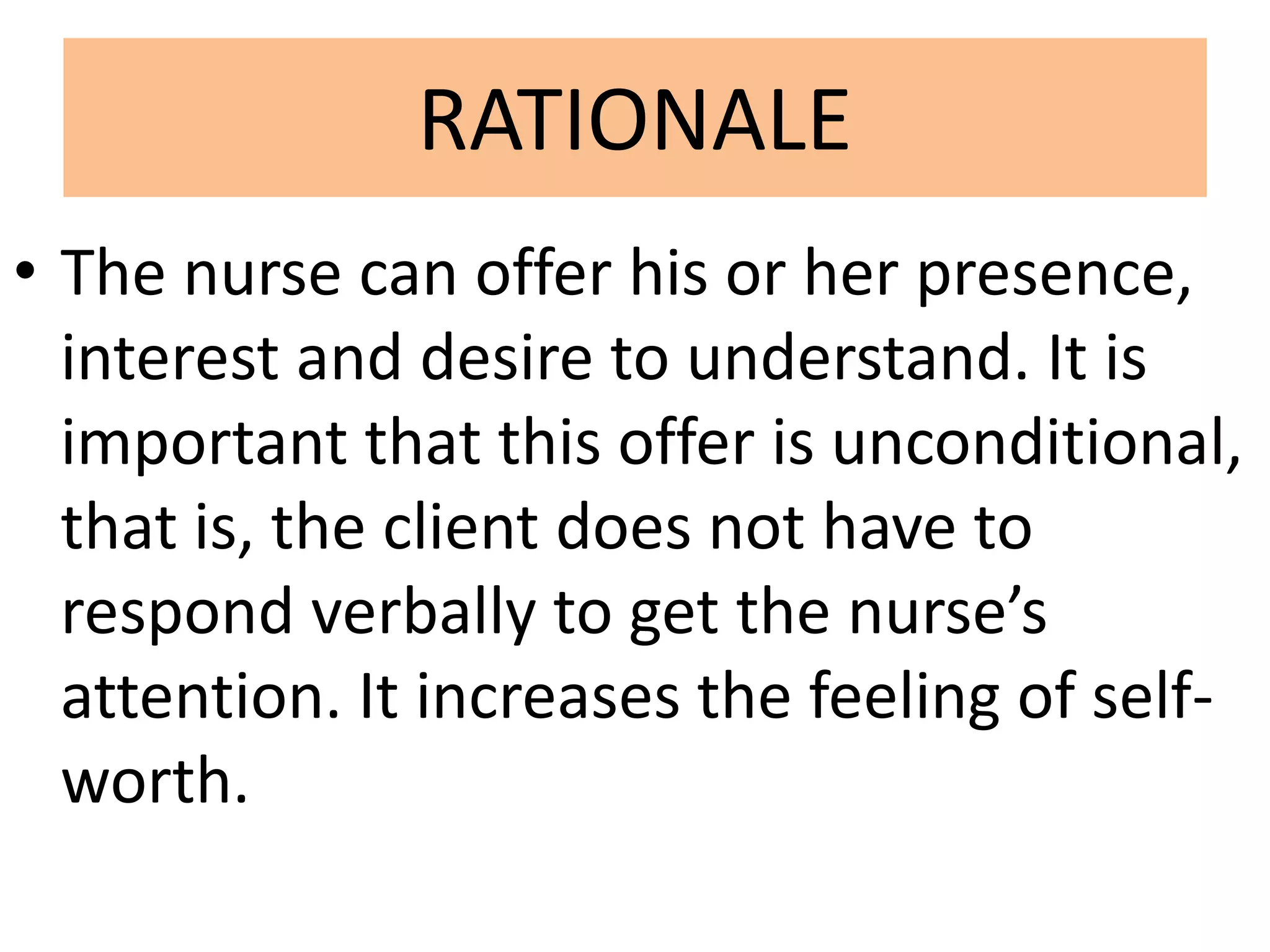RATIONALE
• The nurse can offer his or her presence,
interest and desire to understand. It is
important that this offer is unconditional,
that is, the client does not have to
respond verbally to get the nurse’s
attention. It increases the feeling of self-
worth.
 