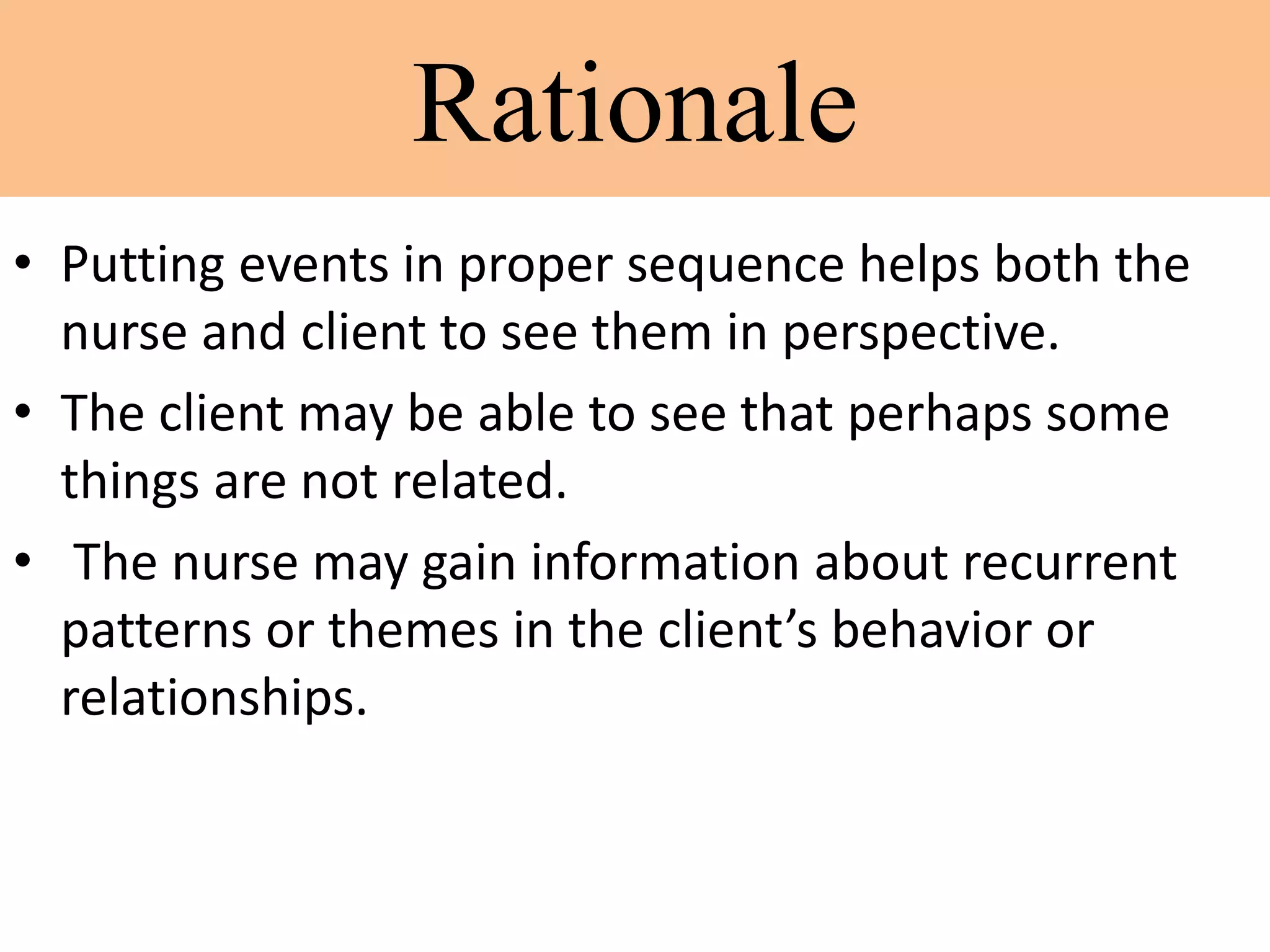 Rationale
• Putting events in proper sequence helps both the
nurse and client to see them in perspective.
• The client may be able to see that perhaps some
things are not related.
• The nurse may gain information about recurrent
patterns or themes in the client’s behavior or
relationships.
 