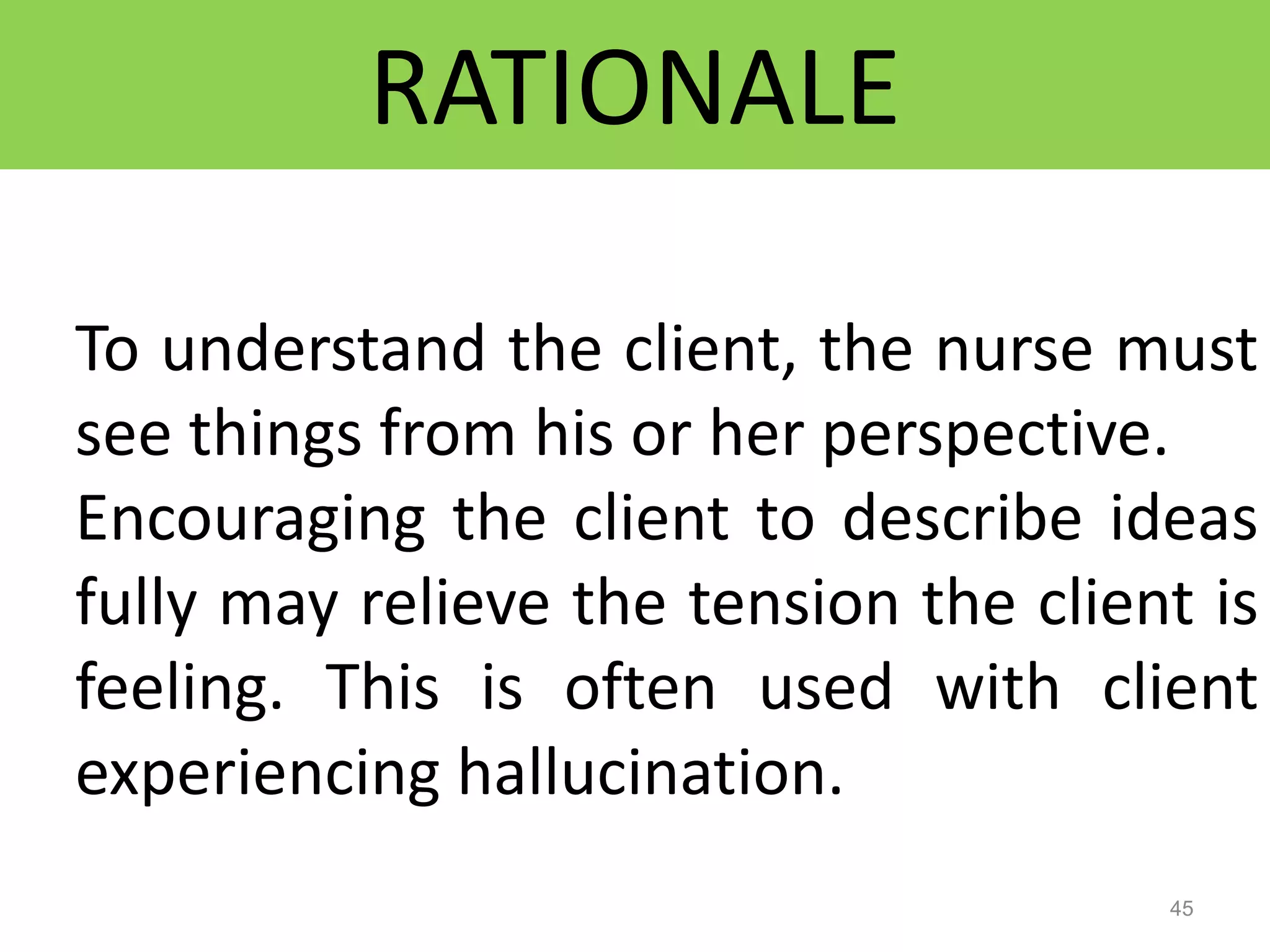RATIONALE
45
To understand the client, the nurse must
see things from his or her perspective.
Encouraging the client to describe ideas
fully may relieve the tension the client is
feeling. This is often used with client
experiencing hallucination.
 