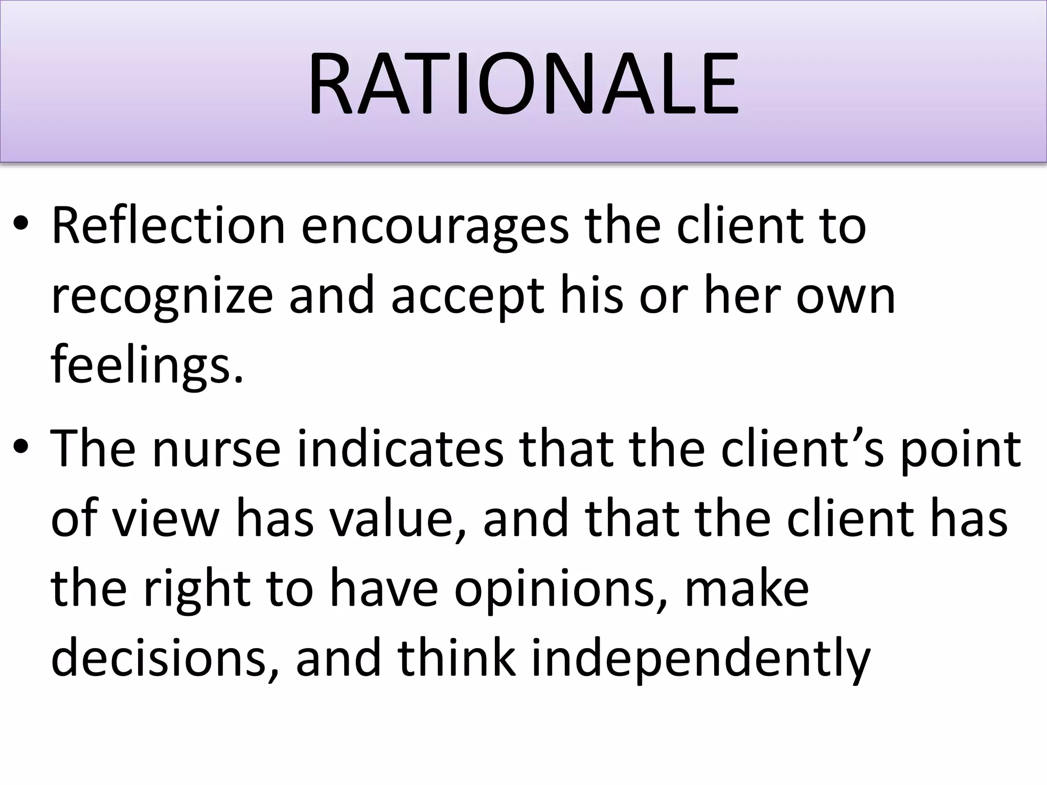RATIONALE
• Reflection encourages the client to
recognize and accept his or her own
feelings.
• The nurse indicates that the client’s point
of view has value, and that the client has
the right to have opinions, make
decisions, and think independently
 