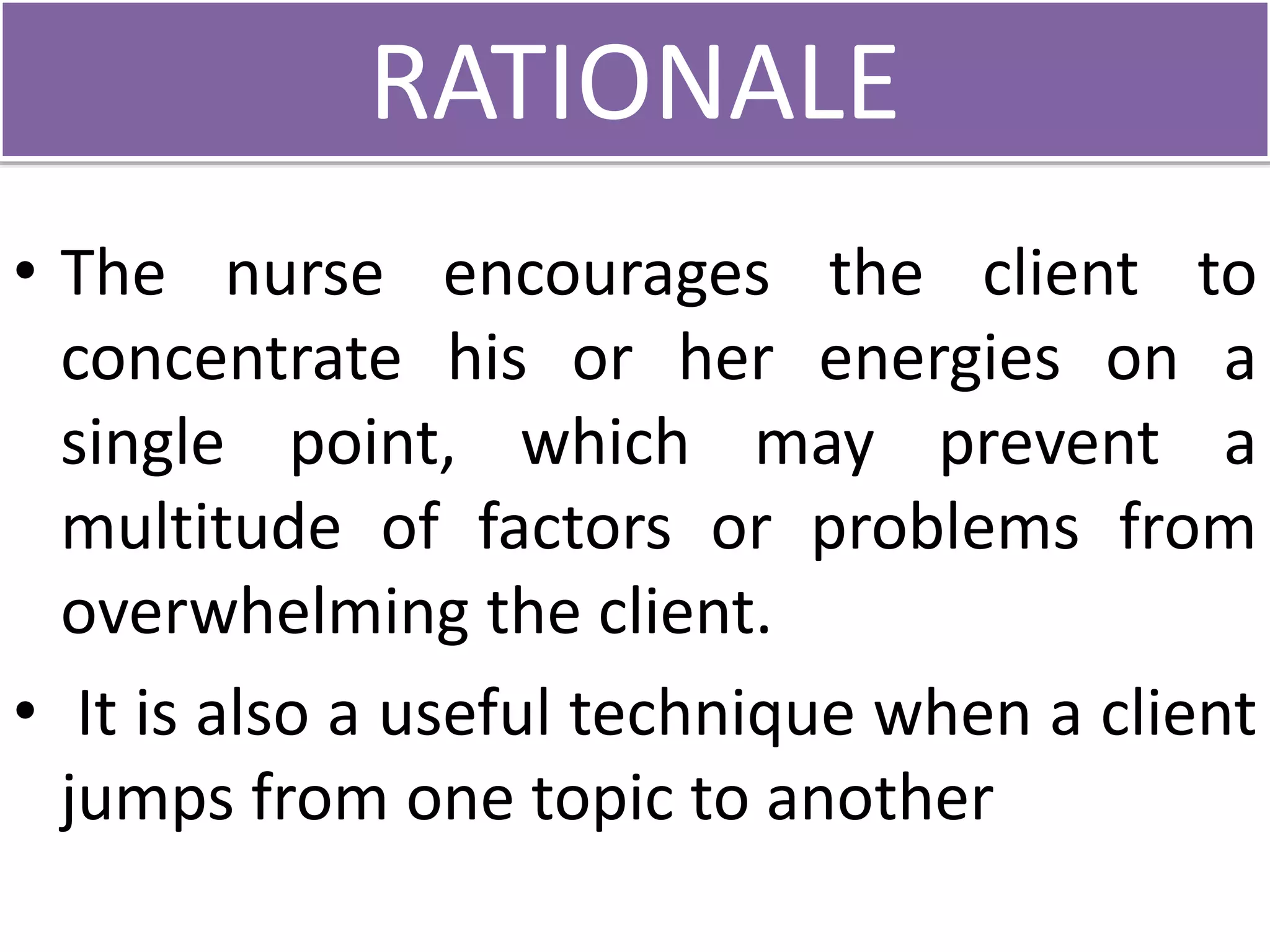 RATIONALE
• The nurse encourages the client to
concentrate his or her energies on a
single point, which may prevent a
multitude of factors or problems from
overwhelming the client.
• It is also a useful technique when a client
jumps from one topic to another
 