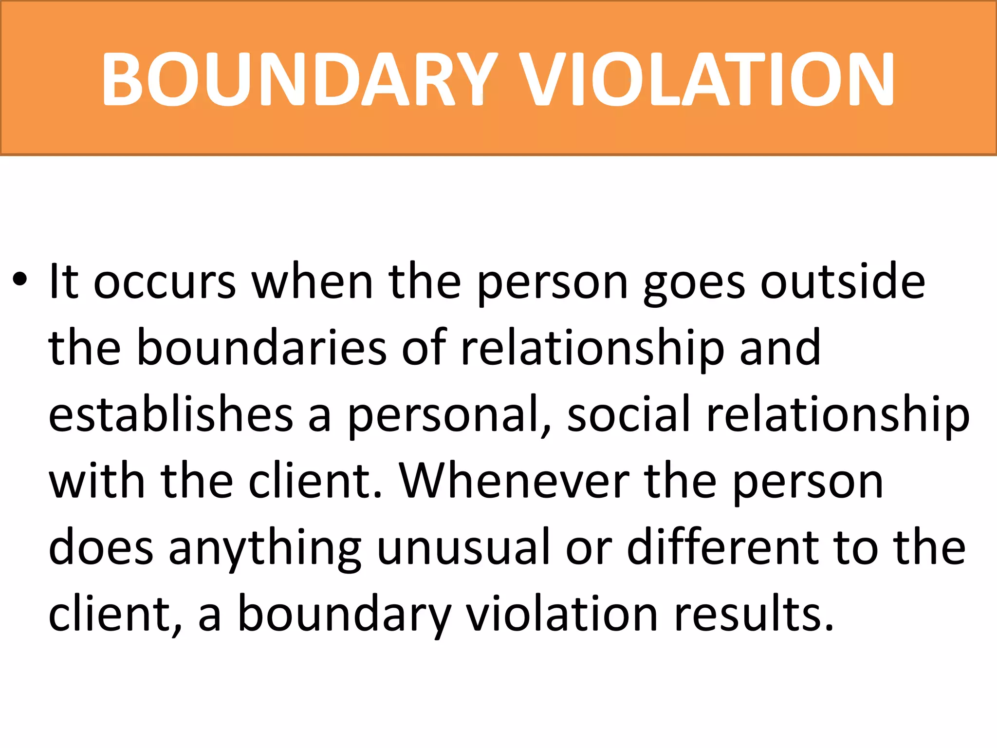 BOUNDARY VIOLATION
• It occurs when the person goes outside
the boundaries of relationship and
establishes a personal, social relationship
with the client. Whenever the person
does anything unusual or different to the
client, a boundary violation results.
 