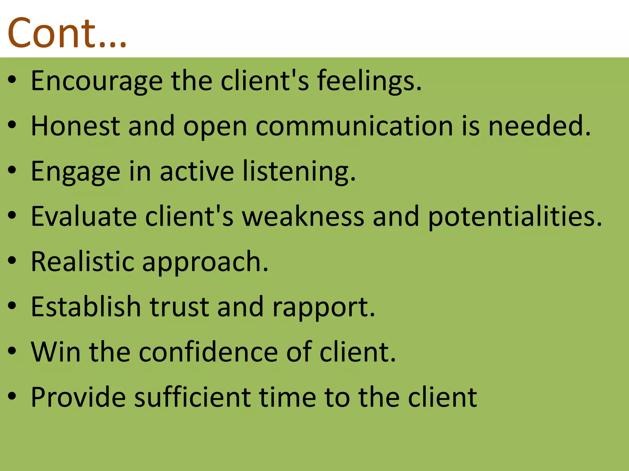 Cont…
• Encourage the client's feelings.
• Honest and open communication is needed.
• Engage in active listening.
• Evaluate client's weakness and potentialities.
• Realistic approach.
• Establish trust and rapport.
• Win the confidence of client.
• Provide sufficient time to the client
 
