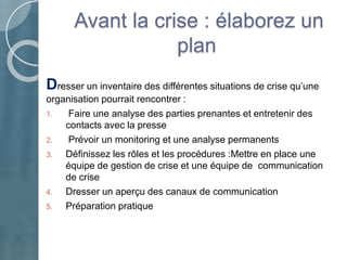 Avant la crise : élaborez un
plan
Dresser un inventaire des différentes situations de crise qu’une
organisation pourrait rencontrer :
1. Faire une analyse des parties prenantes et entretenir des
contacts avec la presse
2. Prévoir un monitoring et une analyse permanents
3. Définissez les rôles et les procédures :Mettre en place une
équipe de gestion de crise et une équipe de communication
de crise
4. Dresser un aperçu des canaux de communication
5. Préparation pratique
 