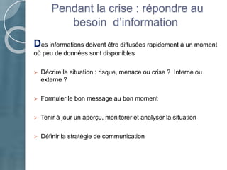 Pendant la crise : répondre au
besoin d’information
Des informations doivent être diffusées rapidement à un moment
où peu de données sont disponibles
 Décrire la situation : risque, menace ou crise ? Interne ou
externe ?
 Formuler le bon message au bon moment
 Tenir à jour un aperçu, monitorer et analyser la situation
 Définir la stratégie de communication
 