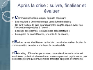 1/ Communiquer encore un peu après la crise sur :
 Les résultats d’une enquête que vous auriez réalisée ;
 Ce qu’il y a lieu de faire pour réparer les dégâts et pour éviter que
l’incident se reproduise à l’avenir ;
 L’accueil des victimes, le soutien des collaborateurs ;
 Le registre de condoléances, une minute de silence,
2/ Evaluer ce qui s’est bien et moins bien passé et actualisez le plan de
communication de crise sur la base de ces résultats
3/ Débriefing : Réunir les personnes concernées lorsque la crise est
terminée et prévoir si nécessaire un accompagnement psychosocial pour
les collaborateurs qui éprouvent des difficultés après les événements.
Après la crise : suivre, finaliser et
évaluer
 