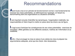 Recommandations
Avant toute crise et en période de fonctionnement normal, il est fondamental de
recenser les crises potentielles, en définissant leur typologie, en faisant du
benchmarking dans les organisations ou situations similaires.
Il est important ensuite d’identifier les dynamiques, l’organisation matérielle, les
responsabilités et l’état d’esprit à mettre en place dans les divers cas de figure.
Il s’agit aussi d’anticiper les conséquences de ces crises potentielles : exercices de
simulation, effets générés sur les différents secteurs, maîtrise de l’information et sa
crédibilité.
Enfin, il faut envisager la mise en place d’une cellule de crise et préparer les
argumentaires adéquats, ainsi que les check- lists nécessaires.
 