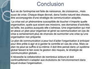Conclusion
La vie de l'entreprise est faite de naissance, de croissance., mais
aussi de crise. Chaque étape devrait, dans l'ordre naturel des choses,
être accompagnée d'une stratégie de communication adaptée.
La crise est un phénomène susceptible de toucher n’importe quelle
organisation, quels que soient ses missions, ses domaines d’activités,
sa taille, les publics auxquels elle s’adresse. Une organisation qui met
en place un plan pour organiser et gérer sa communication en cas de
crise a certainement plus de chances de surmonter une crise qu’une
organisation non préparée
Le plan de communication a pour but d’aider l’organisation à anticiper
pour être prête à agir et à garder le contrôle en cas de crise. Mais ce
plan ne peut se suffire à lui-même: il doit être pensé dans un système
global faisant le lien avec la gestion des risques, la stratégie de
communication globale …
Il nécessite la collaboration de nombreux acteurs et doit
continuellement s’adapter aux évolutions de l’environnement dans
lequel évolue l’organisation.
 