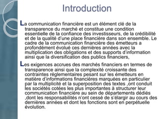 Introduction
La communication financière est un élément clé de la
transparence du marché et constitue une condition
essentielle de la confiance des investisseurs, de la crédibilité
et de la qualité d’une place financière dans son ensemble. Le
cadre de la communication financière des émetteurs a
profondément évolué ces dernières années avec la
multiplication des obligations et des supports d’information
ainsi que la diversification des publics financiers,
Les exigences accrues des marchés financiers en termes de
transparence ainsi que la complexité croissante des
contraintes réglementaires pesant sur les émetteurs en
matière d’informations financières marquées en particulier
par la multiplicité et la superposition des textes ,ont conduit
les sociétés cotées les plus importantes à structurer leur
communication financière au sein de départements dédiés
,dont les responsabilités n’ont cessé de s’élargir au cours des
dernières années et dont les fonctions sont en perpétuelle
évolution.
 