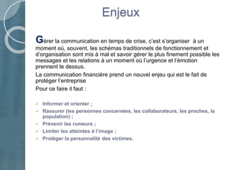 Enjeux
Gérer la communication en temps de crise, c’est s’organiser à un
moment où, souvent, les schémas traditionnels de fonctionnement et
d’organisation sont mis à mal et savoir gérer le plus finement possible les
messages et les relations à un moment où l’urgence et l’émotion
prennent le dessus.
La communication financière prend un nouvel enjeu qui est le fait de
protéger l’entreprise
Pour ce faire il faut :
 Informer et orienter ;
 Rassurer (les personnes concernées, les collaborateurs, les proches, la
population) ;
 Prévenir les rumeurs ;
 Limiter les atteintes à l’image ;
 Protéger la personnalité des victimes.
 