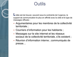 Outils
L’idée est de trouver, souvent sous la contrainte de l’urgence, le
support de communication le plus en affinité avec la cible et le type de
messages diffusés :
 Argumentaires pour les membres de la collectivité
territoriale ;
 Courriers d’information pour les habitants ;
 Messages sur le site internet et les réseaux
sociaux de la collectivité territoriale, s’ils existent ;
 Réunion d’information interne ; communiqués de
presse…
 