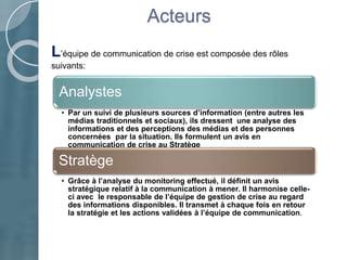 Acteurs
Analystes
• Par un suivi de plusieurs sources d’information (entre autres les
médias traditionnels et sociaux), ils dressent une analyse des
informations et des perceptions des médias et des personnes
concernées par la situation. Ils formulent un avis en
communication de crise au Stratège
Stratège
• Grâce à l’analyse du monitoring effectué, il définit un avis
stratégique relatif à la communication à mener. Il harmonise celle-
ci avec le responsable de l’équipe de gestion de crise au regard
des informations disponibles. Il transmet à chaque fois en retour
la stratégie et les actions validées à l’équipe de communication.
L’équipe de communication de crise est composée des rôles
suivants:
 