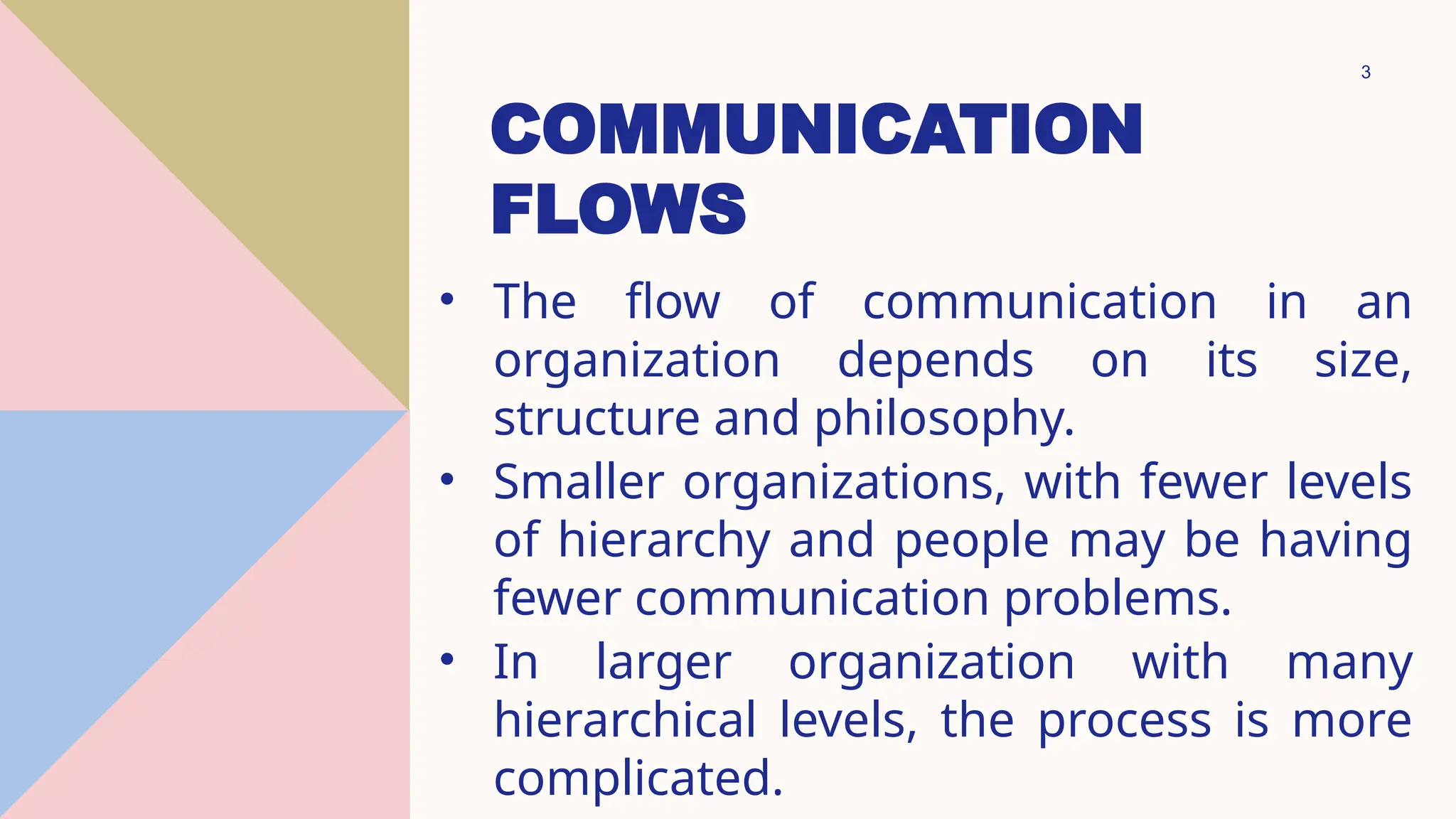 3
COMMUNICATION
FLOWS
• The flow of communication in an
organization depends on its size,
structure and philosophy.
• Smaller organizations, with fewer levels
of hierarchy and people may be having
fewer communication problems.
• In larger organization with many
hierarchical levels, the process is more
complicated.
 