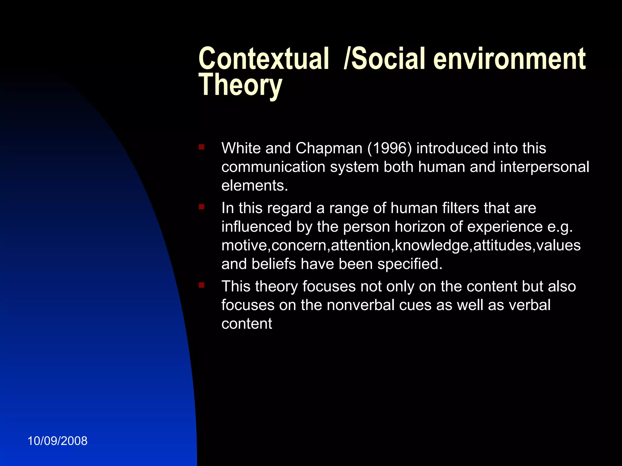 Contextual  /Social environment Theory White and Chapman (1996) introduced into this communication system both human and interpersonal elements. In this regard a range of human filters that are influenced by the person horizon of experience e.g. motive,concern,attention,knowledge,attitudes,values and beliefs have been specified. This theory focuses not only on the content but also focuses on the nonverbal cues as well as verbal content 