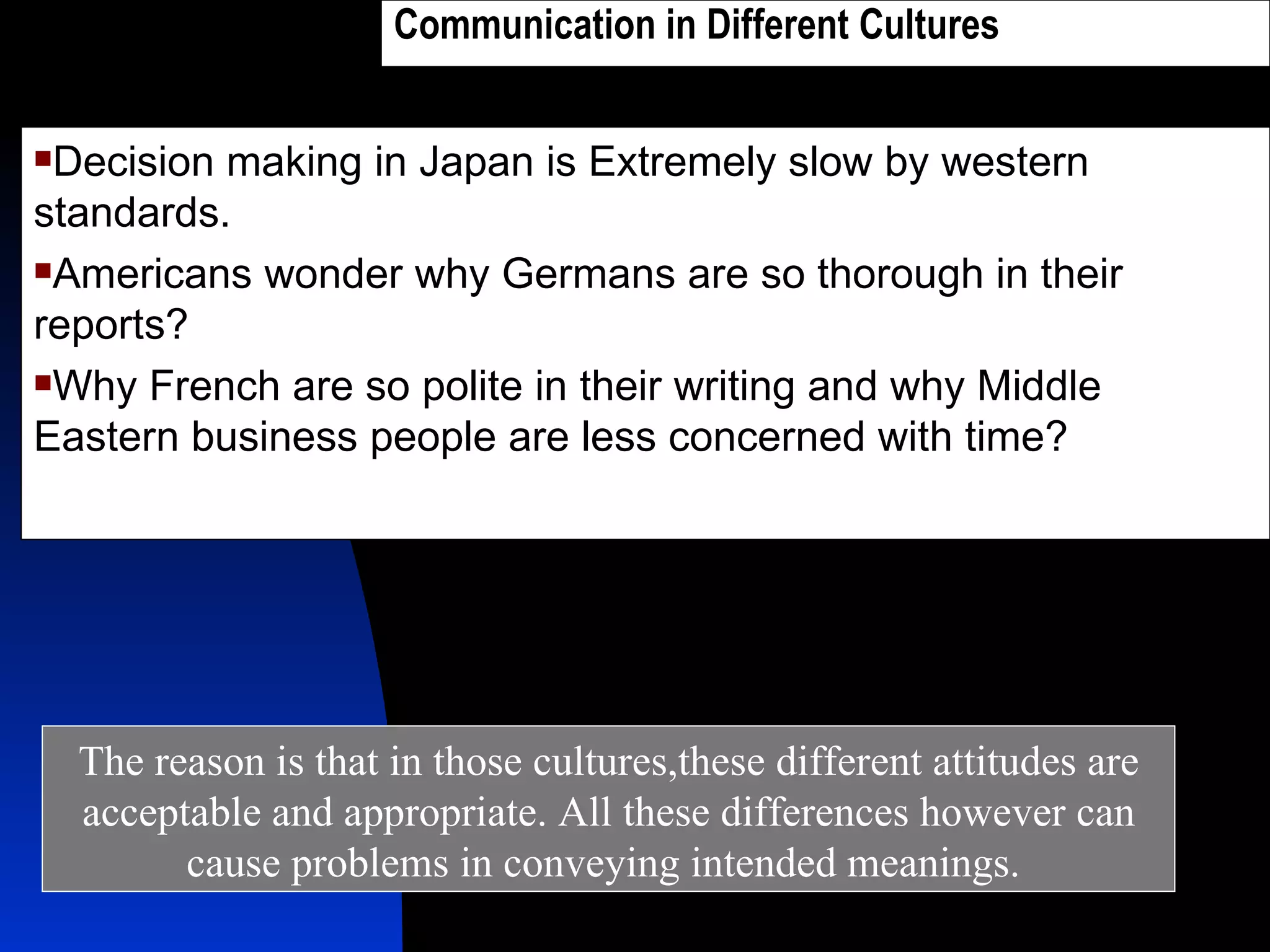 Communication in Different Cultures   Decision making in Japan is Extremely slow by western standards. Americans wonder why Germans are so thorough in their reports? Why French are so polite in their writing and why Middle Eastern business people are less concerned with time? The reason is that in those cultures,these different attitudes are acceptable and appropriate. All these differences however can cause problems in conveying intended meanings.  