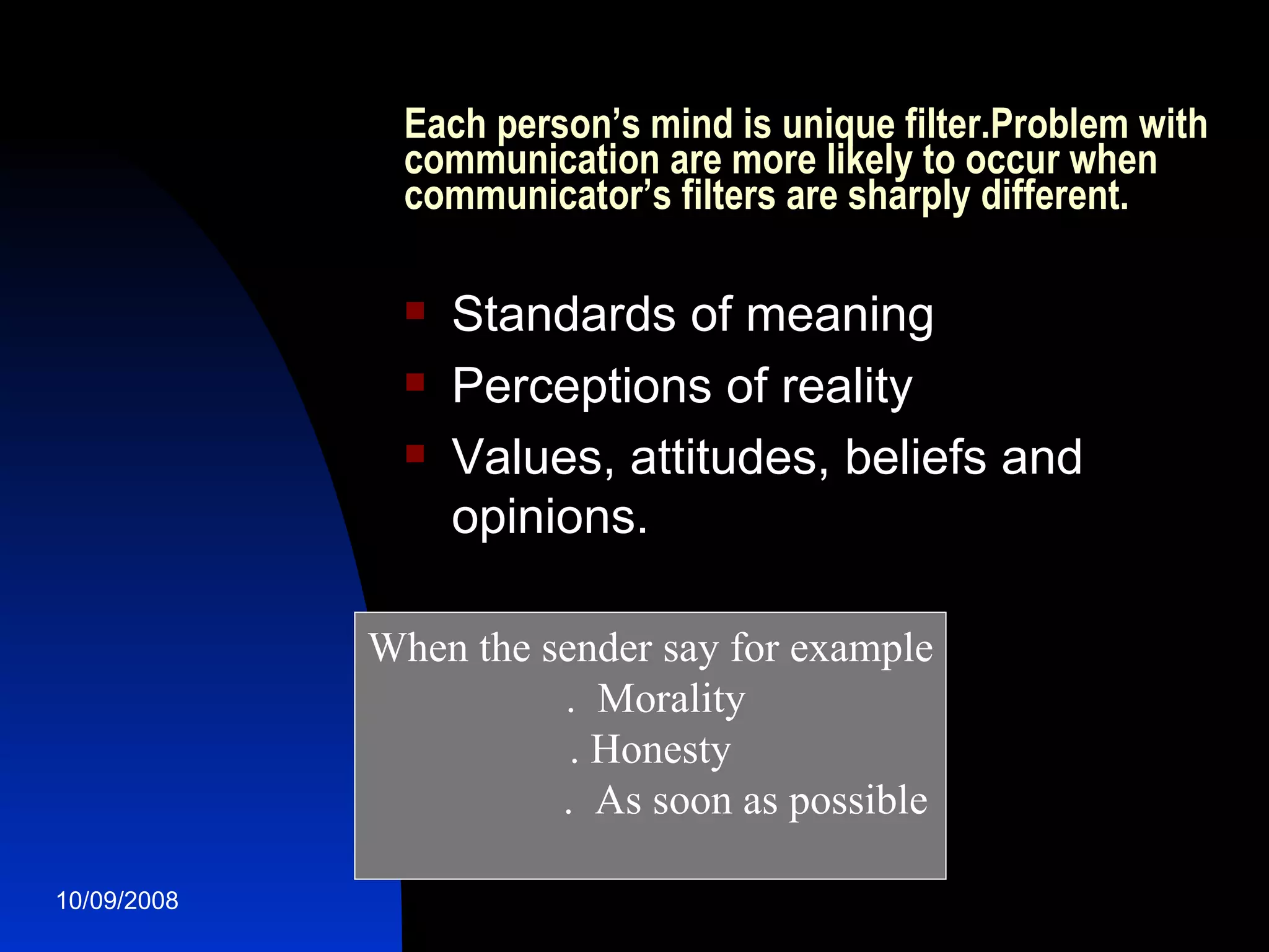 Each person’s mind is unique filter.Problem with communication are more likely to occur when communicator’s filters are sharply different. Standards of meaning Perceptions of reality Values, attitudes, beliefs and opinions. When the sender say for example .  Morality . Honesty .  As soon as possible 