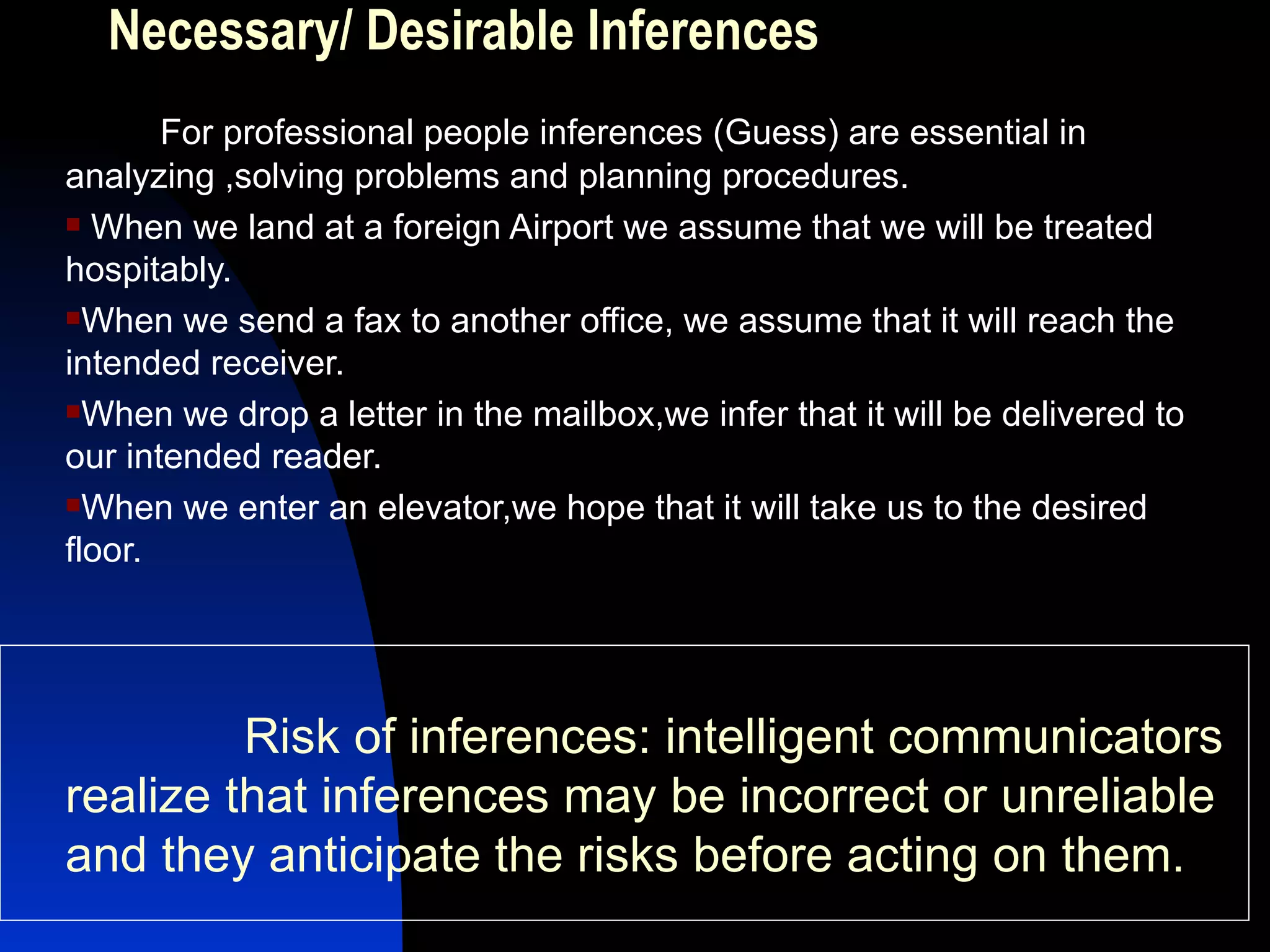 Necessary/ Desirable Inferences For professional people inferences (Guess) are essential in analyzing ,solving problems and planning procedures. When we land at a foreign Airport we assume that we will be treated hospitably. When we send a fax to another office, we assume that it will reach the intended receiver. When we drop a letter in the mailbox,we infer that it will be delivered to our intended reader. When we enter an elevator,we hope that it will take us to the desired floor. Risk of inferences: intelligent communicators realize that inferences may be incorrect or unreliable and they anticipate the risks before acting on them.  