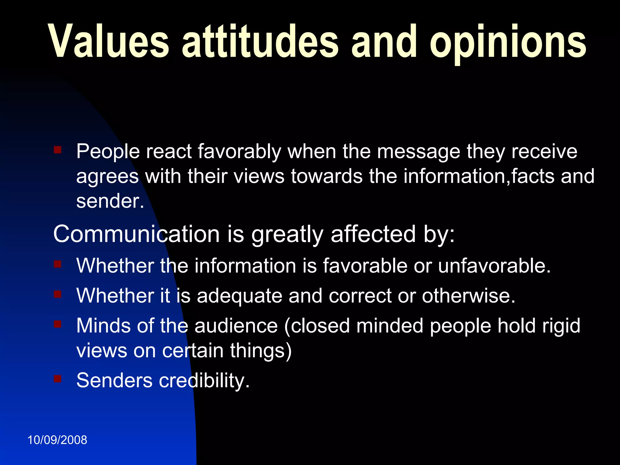 Values attitudes and opinions People react favorably when the message they receive agrees with their views towards the information,facts and sender. Communication is greatly affected by: Whether the information is favorable or unfavorable.  Whether it is adequate and correct or otherwise. Minds of the audience (closed minded people hold rigid views on certain things) Senders credibility. 