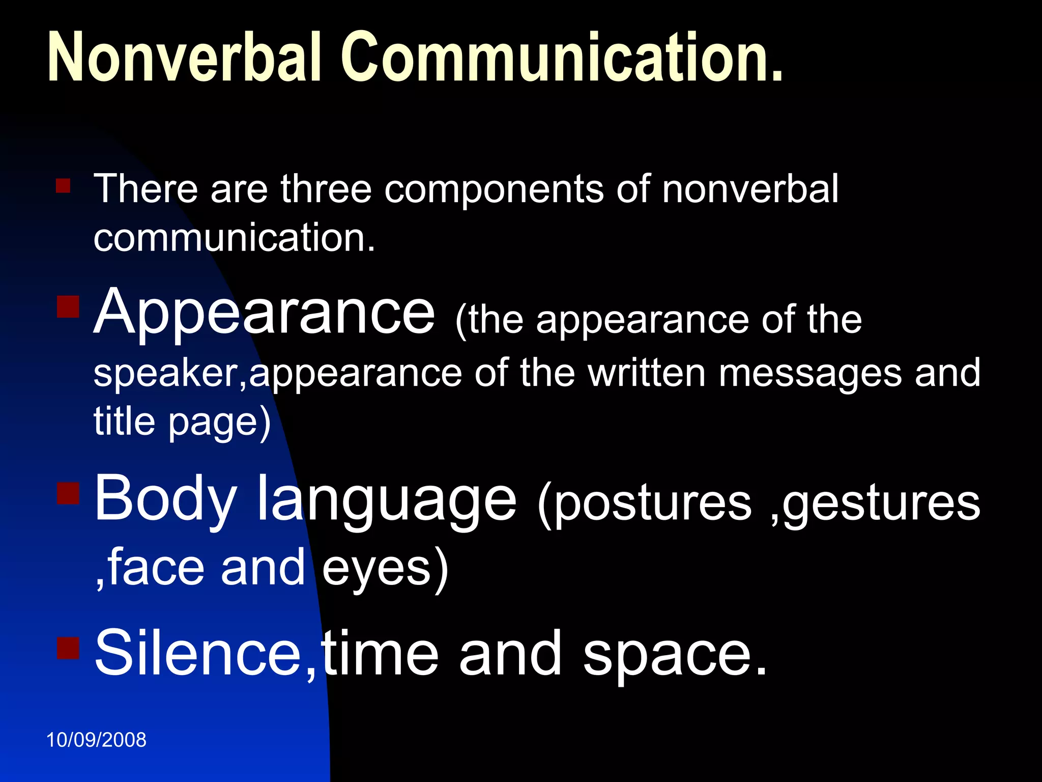Nonverbal Communication. There are three components of nonverbal communication. Appearance  (the appearance of the speaker,appearance of the written messages and title page) Body language  (postures ,gestures ,face and eyes) Silence,time and space. 