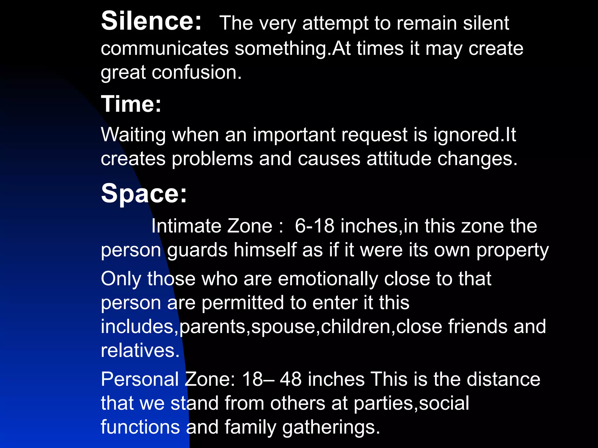 Silence:   The very attempt to remain silent communicates something.At times it may create great confusion. Time: Waiting when an important request is ignored.It creates problems and causes attitude changes. Space: Intimate Zone :  6-18 inches,in this zone the person guards himself as if it were its own property Only those who are emotionally close to that person are permitted to enter it this includes,parents,spouse,children,close friends and relatives. Personal Zone: 18– 48 inches This is the distance that we stand from others at parties,social functions and family gatherings. 