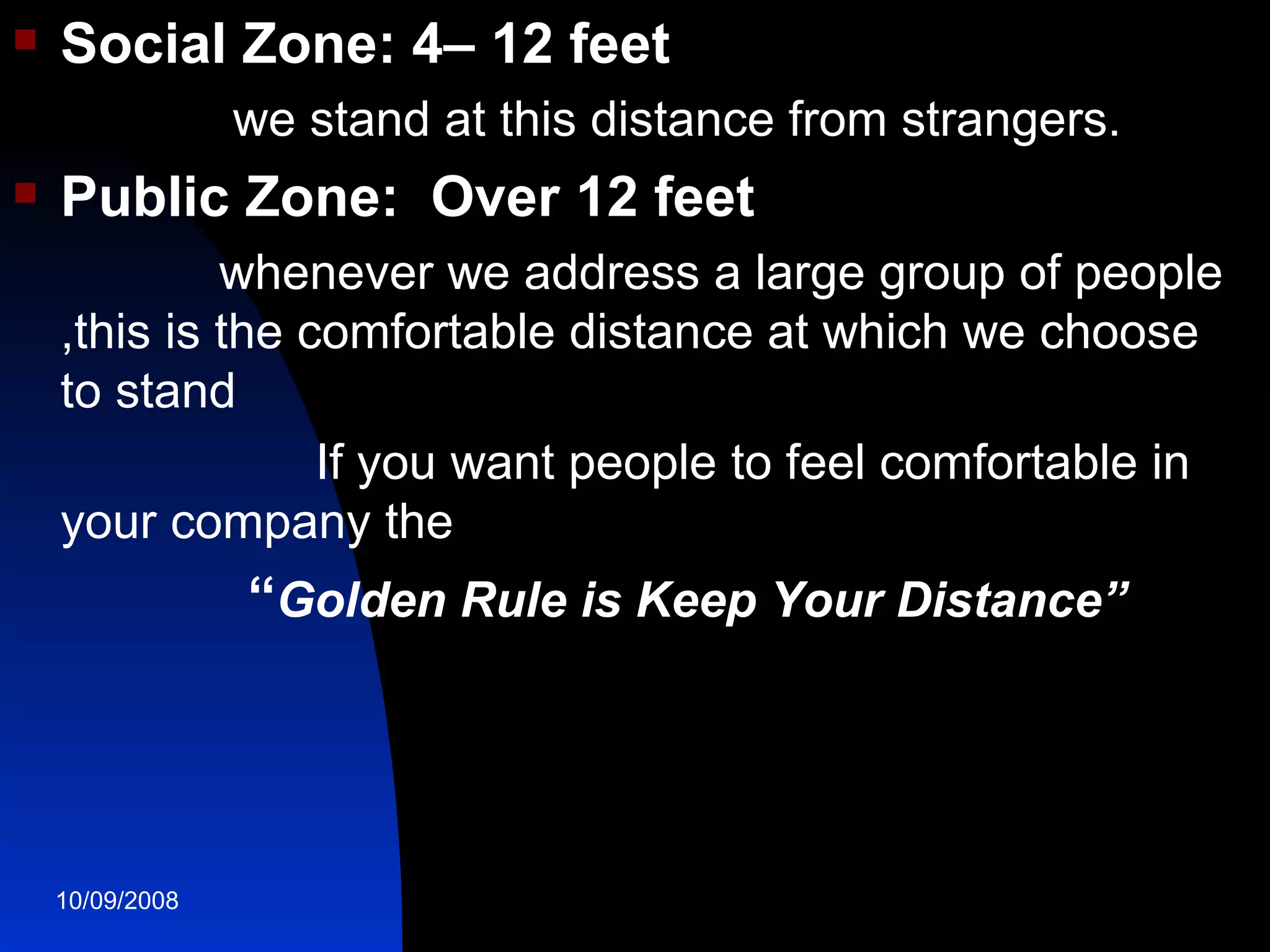 Social Zone: 4– 12 feet we stand at this distance from strangers. Public Zone:  Over 12 feet whenever we address a large group of people ,this is the comfortable distance at which we choose to stand If you want people to feel comfortable in your company the  “ Golden Rule is Keep Your Distance” 