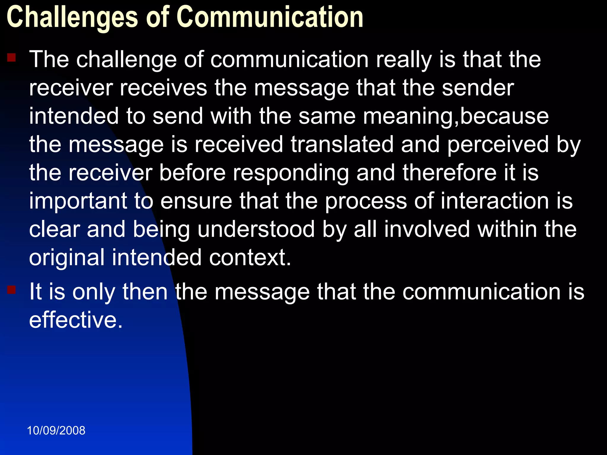 Challenges of Communication The challenge of communication really is that the receiver receives the message that the sender intended to send with the same meaning,because the message is received translated and perceived by the receiver before responding and therefore it is important to ensure that the process of interaction is clear and being understood by all involved within the original intended context. It is only then the message that the communication is effective.  