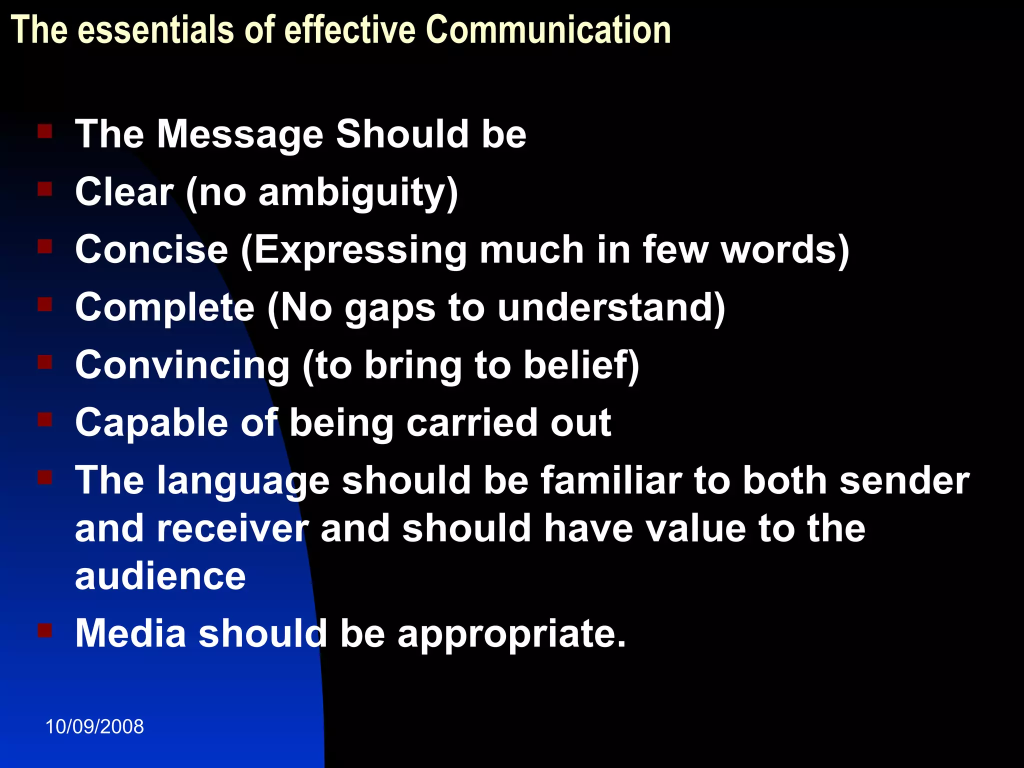 The essentials of effective Communication The Message Should be Clear (no ambiguity) Concise (Expressing much in few words) Complete (No gaps to understand) Convincing (to bring to belief) Capable of being carried out The language should be familiar to both sender and receiver and should have value to the audience Media should be appropriate.  
